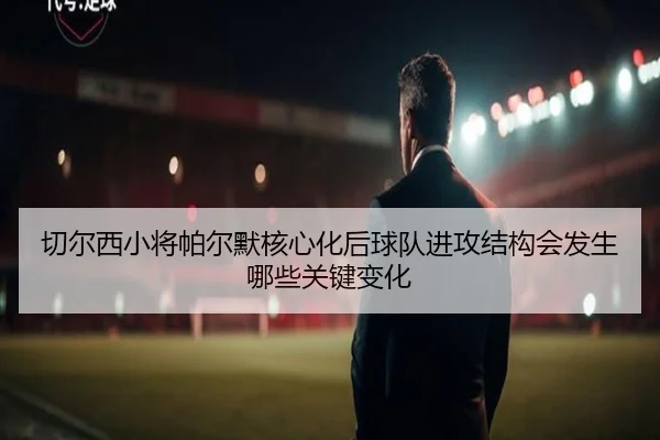 切尔西小将帕尔默核心化后球队进攻结构会发生哪些关键变化